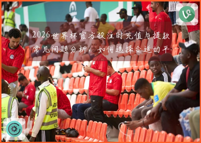2026世界杯官方投注时充值与提款常见问题分析，如何选择合适的平台确保安全？
